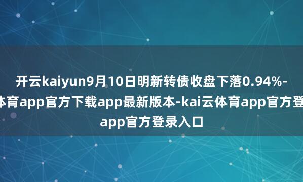 开云kaiyun9月10日明新转债收盘下落0.94%-kai云体育app官方下载app最新版本-kai云体育app官方登录入口