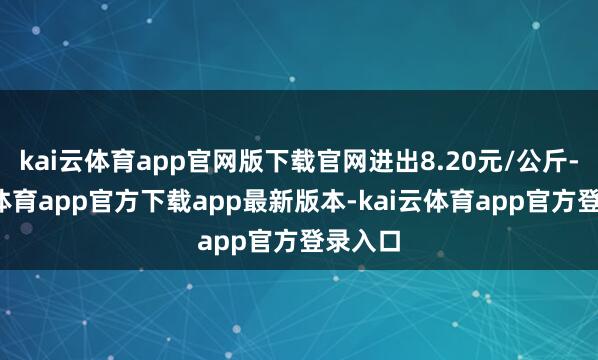 kai云体育app官网版下载官网进出8.20元/公斤-kai云体育app官方下载app最新版本-kai云体育app官方登录入口