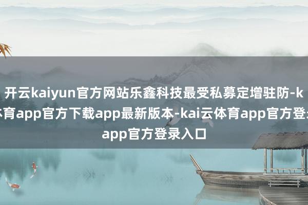 开云kaiyun官方网站乐鑫科技最受私募定增驻防-kai云体育app官方下载app最新版本-kai云体育app官方登录入口
