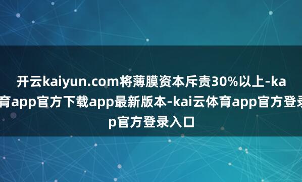 开云kaiyun.com将薄膜资本斥责30%以上-kai云体育app官方下载app最新版本-kai云体育app官方登录入口