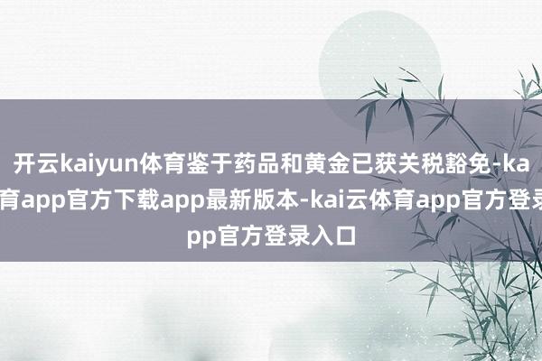 开云kaiyun体育鉴于药品和黄金已获关税豁免-kai云体育app官方下载app最新版本-kai云体育app官方登录入口