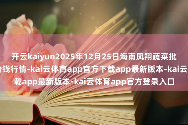 开云kaiyun2025年12月25日海南凤翔蔬菜批发市集料理有限公司价钱行情-kai云体育app官方下载app最新版本-kai云体育app官方登录入口
