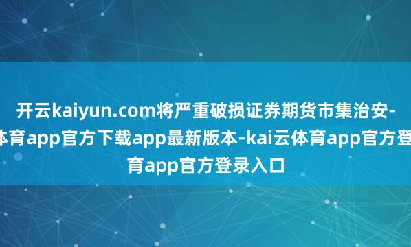 开云kaiyun.com将严重破损证券期货市集治安-kai云体育app官方下载app最新版本-kai云体育app官方登录入口