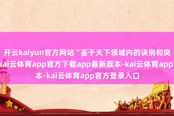 开云kaiyun官方网站“鉴于天下领域内的诀别和突破日益加重-kai云体育app官方下载app最新版本-kai云体育app官方登录入口