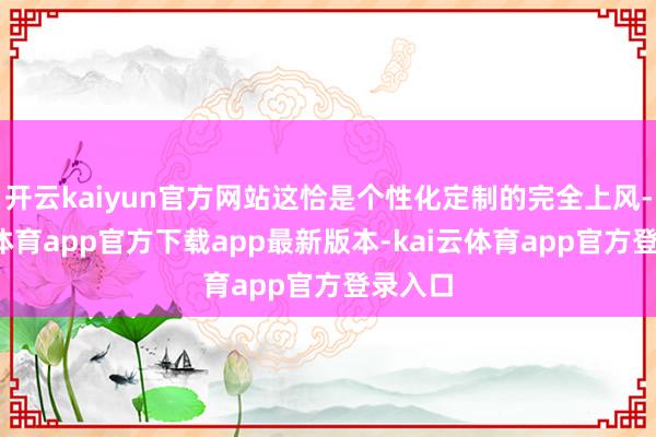 开云kaiyun官方网站这恰是个性化定制的完全上风-kai云体育app官方下载app最新版本-kai云体育app官方登录入口