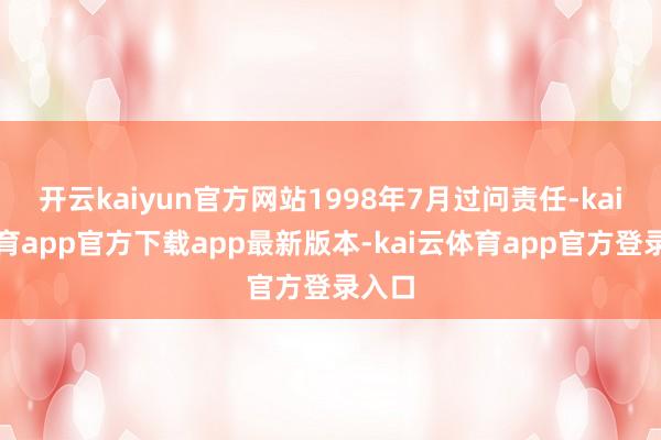 开云kaiyun官方网站1998年7月过问责任-kai云体育app官方下载app最新版本-kai云体育app官方登录入口